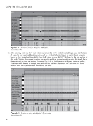 16. After removing what you don’t want within your drum clip, you’ve probably started to get ideas for what you
do want. An easy way to add multiple notes, such as a 16-beat hi-hat rhythm, is to use the Pencil tool, also
known as Draw mode (see Figure 2.25). Press the B button on your QWERTY keyboard to slip into and out of
this mode. With the Draw mode in action, you can click and drag to draw in multiple notes. The length that is
drawn depends on your grid settings. Command/Ctrl+1, 2, or 3 will cause the grid to get bigger or smaller.
Experiment with drawing in multiple notes with different grid sizes. I promise, you’ll get some nice drum
patterns when you experiment with the different grid sizes.
Figure 2.24 Removing notes in Ableton’s MIDI editor.
Source: Ableton AG
Figure 2.25 Drawing in notes with Ableton’s Draw mode.
Source: Ableton AG
Going Pro with Ableton Live
38
 