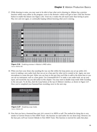 17. While drawing in notes, you may want to be able to hear what you’re drawing in. Ableton has a preview
function within every editor in the program—even in the Browser—which we’ll get to later. Click the Preview
button to enable this feature (see Figure 2.26). Trust me, it makes the job much easier than having to press
Play over and over again, or continually looping without knowing what you’re entering.
18. When you have your drum clip sounding the way you like within the loop points you set up earlier, let’s
move to making a new audio track that can act as a bass part for what you’ve created so far. Again, use your
microphone to create this part. Either you can hum in the part that you’d like to add to the drum beat or you
can use an instrument, such as a bass guitar. Use Command/Ctrl+T to make a new audio track, set up your
input, and record the way you did earlier in this chapter. You may want to disable Loop mode while recording
in the new part. To do this, click the Loop button at the top of Ableton’s interface, as shown in Figure 2.27.
Once you’ve completed your hummed bass recording, move to the next step.
19. Now that you have a hummed bass part, let’s convert it to MIDI as well. The method for doing this is very
similar to Convert Drums to New MIDI Track—the function we used earlier for our drum loop. However, for
the bass part, we’ll use Convert Melody to New MIDI Track. This function is reserved for audio that plays
Figure 2.26 Enabling preview in Ableton’s MIDI editor.
Source: Ableton AG
Figure 2.27 Disabling Loop mode.
Source: Ableton AG
Chapter 2 Ableton Production Basics
39
 