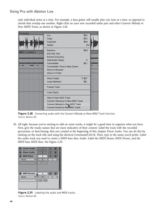 only individual notes at a time. For example, a bass guitar will usually play one note at a time, as opposed to
chords that overlap one another. Right-click on your new recorded audio part and select Convert Melody to
New MIDI Track, as shown in Figure 2.28.
20. All right, because you’re starting to add on some tracks, it might be a good time to organize what you have.
First, give the tracks names that are more indicative of their content. Label the track with the recorded
percussion, or beat-boxing, that you created at the beginning of this chapter Drum Audio. You can do this by
clicking on the track title and using the shortcut Command/Ctrl+R. Then, type in the name you’d prefer. Label
the audio track you used to create a MIDI bass Bass Audio. Label the MIDI drums MIDI Drums, and the
MIDI bass MIDI Bass. See Figure 2.29.
Figure 2.28 Converting audio with the Convert Melody to New MIDI Track function.
Source: Ableton AG
Figure 2.29 Labeling the audio and MIDI tracks.
Source: Ableton AG
Going Pro with Ableton Live
40
 