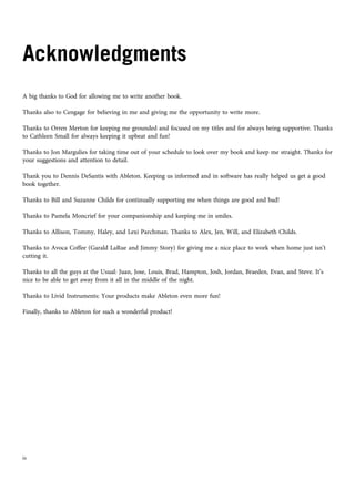 Acknowledgments
A big thanks to God for allowing me to write another book.
Thanks also to Cengage for believing in me and giving me the opportunity to write more.
Thanks to Orren Merton for keeping me grounded and focused on my titles and for always being supportive. Thanks
to Cathleen Small for always keeping it upbeat and fun!
Thanks to Jon Margulies for taking time out of your schedule to look over my book and keep me straight. Thanks for
your suggestions and attention to detail.
Thank you to Dennis DeSantis with Ableton. Keeping us informed and in software has really helped us get a good
book together.
Thanks to Bill and Suzanne Childs for continually supporting me when things are good and bad!
Thanks to Pamela Moncrief for your companionship and keeping me in smiles.
Thanks to Allison, Tommy, Haley, and Lexi Parchman. Thanks to Alex, Jen, Will, and Elizabeth Childs.
Thanks to Avoca Coffee (Garald LaRue and Jimmy Story) for giving me a nice place to work when home just isn’t
cutting it.
Thanks to all the guys at the Usual: Juan, Jose, Louis, Brad, Hampton, Josh, Jordan, Braeden, Evan, and Steve. It’s
nice to be able to get away from it all in the middle of the night.
Thanks to Livid Instruments: Your products make Ableton even more fun!
Finally, thanks to Ableton for such a wonderful product!
iv
 