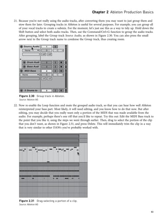 21. Because you’re not really using the audio tracks, after converting them you may want to just group them and
stow them for later. Grouping tracks in Ableton is useful for several purposes. For example, you can group all
of your vocal tracks to create a submix. For the moment, let’s just use this as a way to tidy up. Hold down the
Shift button and select both audio tracks. Then, use the Command/Ctrl+G function to group the audio tracks.
After grouping, label the Group track Source Audio, as shown in Figure 2.30. You can also press the small
arrow next to the Group track name to condense the Group track, thus creating room.
22. Now re-enable the Loop function and mute the grouped audio track, so that you can hear how well Ableton
reinterpreted your bass part. Most likely, it will need editing, and you know how to do that now. But after
editing, you may decide that you really want only a portion of the MIDI that was made available from the
audio. For example, perhaps there’s one riff that you’d like to repeat. Try this out: Edit the MIDI Bass track to
the point that you like it, using the steps we went through earlier. Then, drag to select the portion of the clip
that you don’t want, as shown in Figure 2.31, and press Delete. This will immediately trim the clip in a way
that is very similar to other DAWs you’ve probably worked with.
Figure 2.30 Group track in Ableton.
Source: Ableton AG
Figure 2.31 Drag-selecting a portion of a clip.
Source: Ableton AG
Chapter 2 Ableton Production Basics
41
 