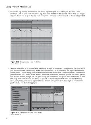 23. Because the clip is nicely trimmed now, you should repeat the part, as it’s a bass part. We need a little
repetition. Click on your newly edited bass clip, hold down the Option (Mac) or Alt button (PC), and drag the
clip over. When you let go of the clip, you’ll notice that a new copy has been created, as shown in Figure 2.32.
24. With the bass dialed in, in terms of what it’s playing, it might be nice to get a bass patch for the actual MIDI
part. The one that we have currently is okay, but come on—we can do better than this, right? Here’s another
chance to take a look at a very good Browser function known as Hot Swap. This function works for more than
just instruments. As a matter of fact, it works with effects, instruments, and even grooves, which we’ll get into
later. For the moment, though, you can get it to help you find a batter bass patch. Press the Q button to enter
Hot Swap mode while the bass MIDI track is selected, as shown in Figure 2.33. Once you’re in Hot Swap
mode, start playing your looped region within the Ableton Arrangement View. You might as well hear the
patch with the part that’s being played.
Figure 2.32 Drag-copying a clip in Ableton.
Source: Ableton AG
Figure 2.33 The Browser in Hot Swap mode.
Source: Ableton AG
Going Pro with Ableton Live
42
 