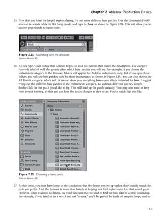 25. Now that you have the looped region playing, try out some different bass patches. Use the Command/Ctrl+F
shortcut to search while in Hot Swap mode, and type in Bass, as shown in Figure 2.34. This will allow you to
narrow your search to basses only.
26. As you type, you’ll notice that Ableton begins to look for patches that match the description. The category
currently selected will also greatly affect which bass patches you will see. For example, if you choose the
Instruments category in the Browser, folders will appear for Ableton instruments only. But if you open those
folders, you will see bass patches only for these instruments, as shown in Figure 2.35. You can also choose the
All Results category, which will, of course, show you everything bass—even effects intended for bass. I suggest
trying out the different bass patches in the Instruments category. To audition different patches, simply
double-click on the patch you’d like to try. This will load up the patch instantly. You may also want to keep
your project looping, so that you can hear the patch changes as they occur. Find a patch that you like.
27. At this point, you may have come to the conclusion that the drums you set up earlier don’t exactly match the
style you prefer. And the Browser is more than handy at helping you find replacement kits that sound great.
However, when it comes to drums, the Find function that we used to find the bass can be a little misleading.
For example, if you tried to do a search for just “drums,” you’d be greeted by loads of samples, loops, and so
Figure 2.34 Searching with the Browser.
Source: Ableton AG
Figure 2.35 Choosing a bass patch.
Source: Ableton AG
Chapter 2 Ableton Production Basics
43
 