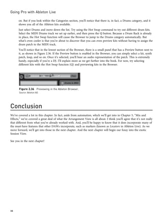 on. But if you look within the Categories section, you’ll notice that there is, in fact, a Drums category, and it
shows you all of the Ableton kits available.
Just select Drums and move down the list. Try using the Hot Swap command to try out different drum kits.
Select the MIDI Drums track we set up earlier, and then press the Q button. Because a Drum Rack is already
in place, the Hot Swap function will cause the Browser to jump to the Drums category automatically. But
what’s even cooler is that you’re about to discover that you can even preview kits without having to assign the
drum patch to the MIDI track.
You’ll notice that in the lowest section of the Browser, there is a small panel that has a Preview button next to
it, as shown in Figure 2.36. If the Preview button is enabled in the Browser, you can simply select a kit, synth
patch, loop, and so on. Once it’s selected, you’ll hear an audio representation of the patch. This is extremely
handy, especially if you’re a DJ. I’ll explain more as we get further into the book. For now, try selecting
different kits with the Hot Swap function (Q) and previewing kits in the Browser.
Conclusion
We’ve covered a lot in this chapter. In fact, aside from automation, which we’ll get into in Chapter 5, “Mix and
Effects,” we’ve covered a great deal of what the Arrangement View is all about. I think you’ll agree that it’s not really
that different from what you’ve already worked with. And, you’ll be happy to know that it does incorporate many of
the must-have features that other DAWs incorporate, such as markers (known as Locators in Ableton Live). As we
move forward, we’ll get into those in the next chapter. And the next chapter will begin our foray into the exotic
Session View.
See you in the next chapter!
Figure 2.36 Previewing in the Ableton Browser.
Source: Ableton AG
Going Pro with Ableton Live
44
 