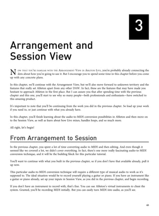 3
Arrangement and
Session View
N OW THAT YOU’RE FAMILIAR WITH THE ARRANGEMENT VIEW IN ABLETON LIVE, you’re probably already connecting the
dots about how you’re going to use it. But I encourage you to spend some time in this chapter before you come
up with any concrete plans.
In this chapter, we’ll continue with the Arrangement View, but we’ll also move forward to unknown territory and the
features that really set Ableton apart from any other DAW. In fact, these are the features that may have made you
hesitant to approach Ableton in the first place. But I can assure you that after spending time with the previous
chapter and this one, you’ll start to see why so many people—both professionals and enthusiasts—have switched to
this amazing product.
It’s important to note that you’ll be continuing from the work you did in the previous chapter. So load up your work
if you need to, or just continue with what you already have.
In this chapter, you’ll finish learning about the audio-to-MIDI conversion possibilities in Ableton and then move on
to the Session View, as well as learn about how Live mixes, handles loops, and so much more.
All right, let’s begin!
From Arrangement to Session
In the previous chapter, you spent a lot of time converting audio to MIDI and then editing. And even though it
seemed like we covered a lot, we didn’t cover everything. In fact, there’s one more really fascinating audio-to-MIDI
conversion technique, and it will be the building block for this particular tutorial.
You’ll want to continue with what you built in the previous chapter, so if you don’t have that available already, pull it
up now.
This particular audio-to-MIDI conversion technique will require a different type of musical audio to work as it’s
supposed to. The ideal situation would be to record yourself playing a guitar or piano. If you have an instrument like
a guitar or piano already, set up your inputs in Session View, as you did in the previous chapter, and begin recording.
If you don’t have an instrument to record with, that’s fine. You can use Ableton’s virtual instruments to cheat the
system. Granted, you’ll be recording MIDI initially. But you can easily turn MIDI into audio, as you’ll see.
45
 