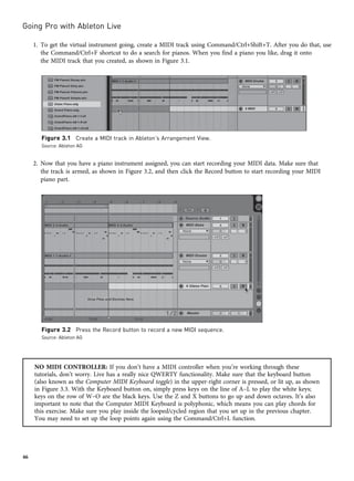 1. To get the virtual instrument going, create a MIDI track using Command/Ctrl+Shift+T. After you do that, use
the Command/Ctrl+F shortcut to do a search for pianos. When you find a piano you like, drag it onto
the MIDI track that you created, as shown in Figure 3.1.
2. Now that you have a piano instrument assigned, you can start recording your MIDI data. Make sure that
the track is armed, as shown in Figure 3.2, and then click the Record button to start recording your MIDI
piano part.
NO MIDI CONTROLLER: If you don’t have a MIDI controller when you’re working through these
tutorials, don’t worry. Live has a really nice QWERTY functionality. Make sure that the keyboard button
(also known as the Computer MIDI Keyboard toggle) in the upper-right corner is pressed, or lit up, as shown
in Figure 3.3. With the Keyboard button on, simply press keys on the line of A–L to play the white keys;
keys on the row of W–O are the black keys. Use the Z and X buttons to go up and down octaves. It’s also
important to note that the Computer MIDI Keyboard is polyphonic, which means you can play chords for
this exercise. Make sure you play inside the looped/cycled region that you set up in the previous chapter.
You may need to set up the loop points again using the Command/Ctrl+L function.
Figure 3.1 Create a MIDI track in Ableton’s Arrangement View.
Source: Ableton AG
Figure 3.2 Press the Record button to record a new MIDI sequence.
Source: Ableton AG
Going Pro with Ableton Live
46
 