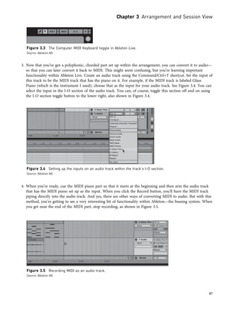 3. Now that you’ve got a polyphonic, chorded part set up within the arrangement, you can convert it to audio—
so that you can later convert it back to MIDI. This might seem confusing, but you’re learning important
functionality within Ableton Live. Create an audio track using the Command/Ctrl+T shortcut. Set the input of
this track to be the MIDI track that has the piano on it. For example, if the MIDI track is labeled Glass
Piano (which is the instrument I used), choose that as the input for your audio track. See Figure 3.4. You can
select the input in the I-O section of the audio track. You can, of course, toggle this section off and on using
the I-O section toggle button to the lower right, also shown in Figure 3.4.
4. When you’re ready, cue the MIDI piano part so that it starts at the beginning and then arm the audio track
that has the MIDI piano set up as the input. When you click the Record button, you’ll have the MIDI track
piping directly into the audio track. And yes, there are other ways of converting MIDI to audio. But with this
method, you’re getting to see a very interesting bit of functionality within Ableton—the bussing system. When
you get near the end of the MIDI part, stop recording, as shown in Figure 3.5.
Figure 3.3 The Computer MIDI Keyboard toggle in Ableton Live.
Source: Ableton AG
Figure 3.4 Setting up the inputs on an audio track within the track’s I-O section.
Source: Ableton AG
Figure 3.5 Recording MIDI as an audio track.
Source: Ableton AG
Chapter 3 Arrangement and Session View
47
 