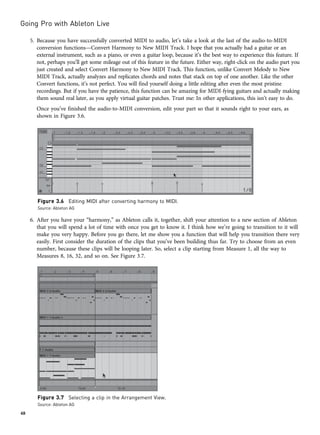 5. Because you have successfully converted MIDI to audio, let’s take a look at the last of the audio-to-MIDI
conversion functions—Convert Harmony to New MIDI Track. I hope that you actually had a guitar or an
external instrument, such as a piano, or even a guitar loop, because it’s the best way to experience this feature. If
not, perhaps you’ll get some mileage out of this feature in the future. Either way, right-click on the audio part you
just created and select Convert Harmony to New MIDI Track. This function, unlike Convert Melody to New
MIDI Track, actually analyzes and replicates chords and notes that stack on top of one another. Like the other
Convert functions, it’s not perfect. You will find yourself doing a little editing after even the most pristine
recordings. But if you have the patience, this function can be amazing for MIDI-fying guitars and actually making
them sound real later, as you apply virtual guitar patches. Trust me: In other applications, this isn’t easy to do.
Once you’ve finished the audio-to-MIDI conversion, edit your part so that it sounds right to your ears, as
shown in Figure 3.6.
6. After you have your “harmony,” as Ableton calls it, together, shift your attention to a new section of Ableton
that you will spend a lot of time with once you get to know it. I think how we’re going to transition to it will
make you very happy. Before you go there, let me show you a function that will help you transition there very
easily. First consider the duration of the clips that you’ve been building thus far. Try to choose from an even
number, because these clips will be looping later. So, select a clip starting from Measure 1, all the way to
Measures 8, 16, 32, and so on. See Figure 3.7.
Figure 3.6 Editing MIDI after converting harmony to MIDI.
Source: Ableton AG
Figure 3.7 Selecting a clip in the Arrangement View.
Source: Ableton AG
Going Pro with Ableton Live
48
 