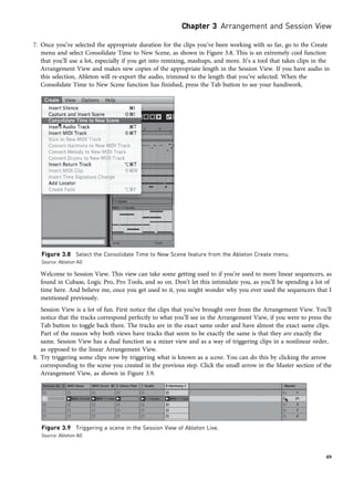 7. Once you’ve selected the appropriate duration for the clips you’ve been working with so far, go to the Create
menu and select Consolidate Time to New Scene, as shown in Figure 3.8. This is an extremely cool function
that you’ll use a lot, especially if you get into remixing, mashups, and more. It’s a tool that takes clips in the
Arrangement View and makes new copies of the appropriate length in the Session View. If you have audio in
this selection, Ableton will re-export the audio, trimmed to the length that you’ve selected. When the
Consolidate Time to New Scene function has finished, press the Tab button to see your handiwork.
Welcome to Session View. This view can take some getting used to if you’re used to more linear sequencers, as
found in Cubase, Logic Pro, Pro Tools, and so on. Don’t let this intimidate you, as you’ll be spending a lot of
time here. And believe me, once you get used to it, you might wonder why you ever used the sequencers that I
mentioned previously.
Session View is a lot of fun. First notice the clips that you’ve brought over from the Arrangement View. You’ll
notice that the tracks correspond perfectly to what you’ll see in the Arrangement View, if you were to press the
Tab button to toggle back there. The tracks are in the exact same order and have almost the exact same clips.
Part of the reason why both views have tracks that seem to be exactly the same is that they are exactly the
same. Session View has a dual function as a mixer view and as a way of triggering clips in a nonlinear order,
as opposed to the linear Arrangement View.
8. Try triggering some clips now by triggering what is known as a scene. You can do this by clicking the arrow
corresponding to the scene you created in the previous step. Click the small arrow in the Master section of the
Arrangement View, as shown in Figure 3.9.
Figure 3.8 Select the Consolidate Time to New Scene feature from the Ableton Create menu.
Source: Ableton AG
Figure 3.9 Triggering a scene in the Session View of Ableton Live.
Source: Ableton AG
Chapter 3 Arrangement and Session View
49
 