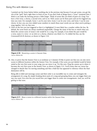 I pointed out the Scene button before anything else in the previous step because if you get scenes, you get the
rest of the “grid” that’s right there in front of you. If you don’t look at things from a “scene” viewpoint first, I
think it can make the learning process a little longer. Think of scenes like you think of parts of a song: You
have a first verse, a chorus, a second verse, and so on. Well, scenes can be these parts and can be triggered any
time you want. For example, Scene 1 can be your intro, Scene 2 can be your verse, and Scene 3 can be your
chorus. In fact, you can even relabel scene numbers to match these exact words you use when you’re putting a
song together. Let’s try that now.
9. Click on the box you just triggered so that it is highlighted. It most likely has a number within the box. By
default, the scene boxes are always numbered sequentially. Change the name of the box to match what you
think this current scene of music’s role would be in a song. For example, if you think this part would be
a verse, name it a verse—or an intro or a chorus, whatever you think it is. To relabel the box, use the
Command/Ctrl+R shortcut, as shown in Figure 3.10.
10. Also, to prove that the Session View is as nonlinear as I claimed, I’d like to point out that you can also move
scenes to different locations within the Session View. For example, if the scene you just labeled would be better
suited as the very first scene in your song, you can move it up. Try this now: Drag the session up to where it
becomes the very first scene in the Session View, as shown in Figure 3.11. You’ll notice that my cursor has
changed to denote that I’m moving something and that a bold line has appeared to reference where the final
destination will be.
Being able to label and rearrange scenes and their order is an incredible way to create and reimagine the
arrangement of a song. By simply breaking down parts of a song and grouping them, you can trigger them any
way you want. Live even lets you record how you trigger them to create new arrangements. And, yes, we’ll be
getting to that soon.
Figure 3.10 Renaming a scene in Session View.
Source: Ableton AG
Figure 3.11 Move a scene to a different location within the Session View.
Source: Ableton AG
Going Pro with Ableton Live
50
 