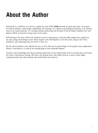 About the Author
Starting off as a small boy on a farm in a galaxy far away, G.W. Childs dreamed of sound and music. As he grew,
he learned synthesis, sound design, songwriting, and remixing. As a soldier in psychological operations, G.W. learned
ways to use sound creatively. As a touring musician performing with the likes of Soil & Eclipse, Deathline Int’l, and
Razed in Black, he learned to bring music to the masses.
Still listening to his inner child, G.W. decided to work in video games as well and really stepped into a galaxy far,
far away, doing sound design on Star Wars: Knights of the Old Republic II: The Sith Lords, acting in Star Wars:
Battlefront, and composing music for MTV’s I Woo You.
But the call of synthesis never fully left his ears, so G.W. did a lot of sound design on the popular music applications
Reason 3 and Reason 4, as well as the amazing plug-in from Cakewalk: Rapture.
Excited to share knowledge from these wonderful adventures, he has written books such as Creating Music and Sound
for Games, Using Reason Onstage: Skill Pack, and Making Music with Mobile Devices, as well as many highly
acclaimed articles and video tutorials with macProVideo and Ask.com.
v
 