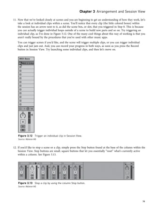 11. Now that we’ve looked closely at scenes and you are beginning to get an understanding of how they work, let’s
take a look at individual clips within a scene. You’ll notice that every clip (the little colored boxes) within
the session has an arrow next to it, as did the scene box, or slot, that you triggered in Step 8. This is because
you can actually trigger individual loops outside of a scene to build new parts and so on. Try triggering an
individual clip, as I’ve done in Figure 3.12. One of the many cool things about this way of working is that you
aren’t really bound by the procedures that you’ve used with other music apps.
You can trigger scenes if you’d like, and the scene will trigger multiple clips, or you can trigger individual
clips and just jam out. And, you can record your progress in both ways, as soon as you press the Record
button in Session View. Try launching some individual clips, and then let’s move on.
12. If you’d like to stop a scene or a clip, simply press the Stop button found at the base of the column within the
Session View. Stop buttons are small, square buttons that let you essentially “reset” what’s currently active
within a column. See Figure 3.13.
Figure 3.12 Trigger an individual clip in Session View.
Source: Ableton AG
Figure 3.13 Stop a clip by using the column Stop button.
Source: Ableton AG
Chapter 3 Arrangement and Session View
51
 