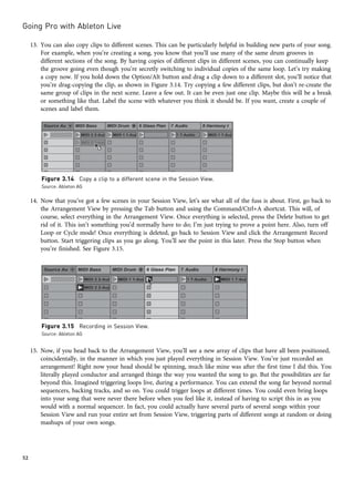 13. You can also copy clips to different scenes. This can be particularly helpful in building new parts of your song.
For example, when you’re creating a song, you know that you’ll use many of the same drum grooves in
different sections of the song. By having copies of different clips in different scenes, you can continually keep
the groove going even though you’re secretly switching to individual copies of the same loop. Let’s try making
a copy now. If you hold down the Option/Alt button and drag a clip down to a different slot, you’ll notice that
you’re drag-copying the clip, as shown in Figure 3.14. Try copying a few different clips, but don’t re-create the
same group of clips in the next scene. Leave a few out. It can be even just one clip. Maybe this will be a break
or something like that. Label the scene with whatever you think it should be. If you want, create a couple of
scenes and label them.
14. Now that you’ve got a few scenes in your Session View, let’s see what all of the fuss is about. First, go back to
the Arrangement View by pressing the Tab button and using the Command/Ctrl+A shortcut. This will, of
course, select everything in the Arrangement View. Once everything is selected, press the Delete button to get
rid of it. This isn’t something you’d normally have to do; I’m just trying to prove a point here. Also, turn off
Loop or Cycle mode! Once everything is deleted, go back to Session View and click the Arrangement Record
button. Start triggering clips as you go along. You’ll see the point in this later. Press the Stop button when
you’re finished. See Figure 3.15.
15. Now, if you head back to the Arrangement View, you’ll see a new array of clips that have all been positioned,
coincidentally, in the manner in which you just played everything in Session View. You’ve just recorded an
arrangement! Right now your head should be spinning, much like mine was after the first time I did this. You
literally played conductor and arranged things the way you wanted the song to go. But the possibilities are far
beyond this. Imagined triggering loops live, during a performance. You can extend the song far beyond normal
sequencers, backing tracks, and so on. You could trigger loops at different times. You could even bring loops
into your song that were never there before when you feel like it, instead of having to script this in as you
would with a normal sequencer. In fact, you could actually have several parts of several songs within your
Session View and run your entire set from Session View, triggering parts of different songs at random or doing
mashups of your own songs.
Figure 3.14 Copy a clip to a different scene in the Session View.
Source: Ableton AG
Figure 3.15 Recording in Session View.
Source: Ableton AG
Going Pro with Ableton Live
52
 