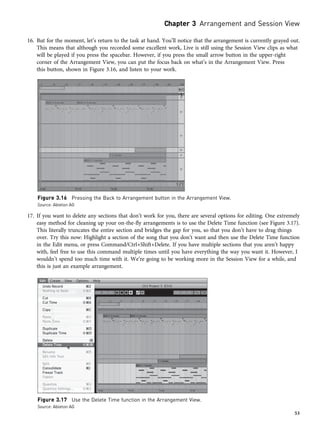 16. But for the moment, let’s return to the task at hand. You’ll notice that the arrangement is currently grayed out.
This means that although you recorded some excellent work, Live is still using the Session View clips as what
will be played if you press the spacebar. However, if you press the small arrow button in the upper-right
corner of the Arrangement View, you can put the focus back on what’s in the Arrangement View. Press
this button, shown in Figure 3.16, and listen to your work.
17. If you want to delete any sections that don’t work for you, there are several options for editing. One extremely
easy method for cleaning up your on-the-fly arrangements is to use the Delete Time function (see Figure 3.17).
This literally truncates the entire section and bridges the gap for you, so that you don’t have to drag things
over. Try this now: Highlight a section of the song that you don’t want and then use the Delete Time function
in the Edit menu, or press Command/Ctrl+Shift+Delete. If you have multiple sections that you aren’t happy
with, feel free to use this command multiple times until you have everything the way you want it. However, I
wouldn’t spend too much time with it. We’re going to be working more in the Session View for a while, and
this is just an example arrangement.
Figure 3.16 Pressing the Back to Arrangement button in the Arrangement View.
Source: Ableton AG
Figure 3.17 Use the Delete Time function in the Arrangement View.
Source: Ableton AG
Chapter 3 Arrangement and Session View
53
 