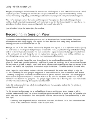 All right, you’ve had your first encounter with Session View, something alien to most DAW users outside of Ableton.
Hopefully, your head is reeling with new ideas for how you could utilize this very convenient and very creative
resource for building songs, DJing, and building quick but intricate arrangements with just simple button presses.
Also, you’re starting to see how the Session and Arrangement Views play into the overall Ableton production
workflow. You’ll notice that you can actually work exclusively in one view for the most part if you want. But as you
get to know the whole Ableton system, you’ll probably find yourself using all of it.
Now, let’s take a look at the Session View for recording.
Recording in Session View
If you’ve ever used other loop-intensive applications, such as Vegas from Sony Creative Software, then you’re
probably familiar with simply slapping loops together that have been built from a loop library, and sometimes
throwing your own vocals and so on over the top.
Although you can do this with Ableton, it was actually designed, since day one, to be an application that can quickly
and easily create its own loops on the fly from your own recorded audio. And, while the loop method of recording
tends to be frowned upon by some in the pro audio community, I highly recommend that you pay special attention
to this section, as it can really change the way you engineer your recording sessions when working with talent and
when doing things on your own with either your own voice or external instruments.
This method of recording changed the game for me. I used to give vocalists and instrumentalists some lead time
before they would begin recording, so that they could hear the music and start to get into it, but as soon as I pressed
the Stop button to go back for another pass, I could see the talent getting frustrated because they were already “in the
moment” and could’ve just kept playing for minutes or maybe hours more…if I could’ve just kept the music going.
When I began tracking in Ableton, and once I became comfortable with the Session View, I began to enjoy the
fact that I could keep the music going for long periods of time—and so did the talent that I worked with. Because
I could keep looping music indefinitely, the talent had time to get into the music even more. I was able to pinpoint
the takes where they were really into it—and even stack takes. But what was even better is that I could cue the
performer, while the music was going, that I was going to trigger another part of the song, and I could even record a
new take without them knowing. There’s just a ton of flexibility!
So, for this next exercise, let’s take a look at recording in Session View, using the method that I’m referring to—
keeping the music going!
For this next exercise, I encourage you to use headphones if you are working on a laptop, because we will be
recording vocals primarily. But if you have an external instrument you would like to record while you’re singing, even
better. Also, make sure that you start from where you left off in the previous exercise. You need something to build
from, right?
1. Continuing from the previous exercise, create a new audio track and name it Vox 1. Make sure that the I-O
section of the Ableton mixer column is visible in Session View.
Going Pro with Ableton Live
54
 