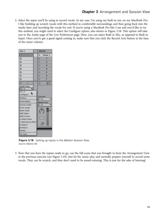 2. Select the input you’ll be using to record vocals. In my case, I’m using my built-in mic on my MacBook Pro.
I like building up scratch vocals with this method in comfortable surroundings and then going back into the
studio later and recording the vocals for real. If you’re using a MacBook Pro like I am and you’d like to try
this method, you might need to select the Configure option, also shown in Figure 3.18. This option will take
you to the Audio page of the Live Preferences page. Here, you can select Built-in Mic, as opposed to Built-in
Input. Once you’ve got a good signal coming in, make sure that you click the Record Arm button at the base
of the mixer column.
3. Now that you have the inputs ready to go, cue the full scene that you brought in from the Arrangement View
in the previous exercise (see Figure 3.19). Just let the music play and mentally prepare yourself to record some
vocals. They can be scratch, and they don’t need to be award-winning. This is just for the sake of learning!
Figure 3.18 Setting up inputs in the Ableton Session View.
Source: Ableton AG
Chapter 3 Arrangement and Session View
55
 