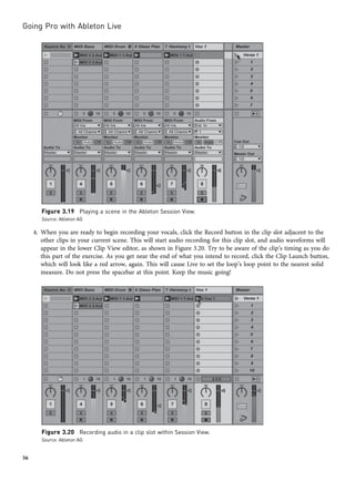 4. When you are ready to begin recording your vocals, click the Record button in the clip slot adjacent to the
other clips in your current scene. This will start audio recording for this clip slot, and audio waveforms will
appear in the lower Clip View editor, as shown in Figure 3.20. Try to be aware of the clip’s timing as you do
this part of the exercise. As you get near the end of what you intend to record, click the Clip Launch button,
which will look like a red arrow, again. This will cause Live to set the loop’s loop point to the nearest solid
measure. Do not press the spacebar at this point. Keep the music going!
Figure 3.19 Playing a scene in the Ableton Session View.
Source: Ableton AG
Figure 3.20 Recording audio in a clip slot within Session View.
Source: Ableton AG
Going Pro with Ableton Live
56
 