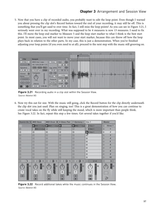 5. Now that you have a clip of recorded audio, you probably want to edit the loop point. Even though I warned
you about pressing the clip slot’s Record button toward the end of your recording, it may still be off. This is
something that you’ll get used to over time. In fact, I still miss the loop points! As you can see in Figure 3.21, I
seriously went over in my recording. What was supposed to be 4 measures is now 13 measures. I need to fix
this. I’ll move the loop end marker to Measure 5 and the loop start marker to what I think is the best start
point. In most cases, you will not want to move your start marker, because this can throw off how the loop
plays back in relation to the other parts. In my case, this is just a demonstration. When you’ve finished
adjusting your loop points (if you even need to at all), proceed to the next step with the music still grooving on.
6. Now try this out for size. With the music still going, click the Record button for the clip directly underneath
the clip slot you just used. Plan on singing, too! This is a great demonstration of how you can continue to
create vocal takes on the fly while still keeping the mood, which is more important than people think.
See Figure 3.22. In fact, repeat this step a few times. Get several takes together if you’d like.
Figure 3.21 Recording audio in a clip slot within the Session View.
Source: Ableton AG
Figure 3.22 Record additional takes while the music continues in the Session View.
Source: Ableton AG
Chapter 3 Arrangement and Session View
57
 