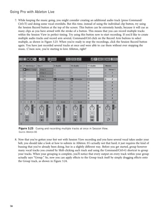 7. While keeping the music going, you might consider creating an additional audio track (press Command/
Ctrl+T) and doing some vocal overdubs. But this time, instead of using the individual clip button, try using
the Session Record button at the top of the screen. This button can be extremely handy, because it will cue as
many clips as you have armed with the stroke of a button. This means that you can record multiple tracks
within the Session View in perfect timing. Try using this button now to start recording. If you’d like to create
multiple audio tracks and record arm several, Command/Ctrl-click on the Record Arm buttons to select
multiple, as shown in Figure 3.23. When you’re ready to stop the recordings, click the Session Record button
again. You have just recorded several tracks at once and were able to cue them without ever stopping the
music. C’mon now, you’re starting to love Ableton, right?
8. Now that you’ve gotten your feet wet with Session View recording and you have several vocal takes under your
belt, you should take a look at how to submix in Ableton. It’s actually not that hard; it just requires the kind of
bussing that you’ve already been doing, but in a slightly different way. Before you get started, group however
many vocal tracks you created by Shift-clicking each track and using the Command/Ctrl+G shortcut to group
your tracks. When your grouping is complete, you’ll notice that every output on every track within your group
actually says “Group.” So, now you can apply effects to the Group track itself by simply dragging effects onto
the Group track, as shown in Figure 3.24.
Figure 3.23 Cueing and recording multiple tracks at once in Session View.
Source: Ableton AG
Going Pro with Ableton Live
58
 