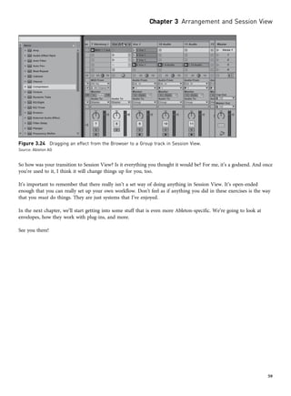 So how was your transition to Session View? Is it everything you thought it would be? For me, it’s a godsend. And once
you’re used to it, I think it will change things up for you, too.
It’s important to remember that there really isn’t a set way of doing anything in Session View. It’s open-ended
enough that you can really set up your own workflow. Don’t feel as if anything you did in these exercises is the way
that you must do things. They are just systems that I’ve enjoyed.
In the next chapter, we’ll start getting into some stuff that is even more Ableton-specific. We’re going to look at
envelopes, how they work with plug-ins, and more.
See you there!
Figure 3.24 Dragging an effect from the Browser to a Group track in Session View.
Source: Ableton AG
Chapter 3 Arrangement and Session View
59
 