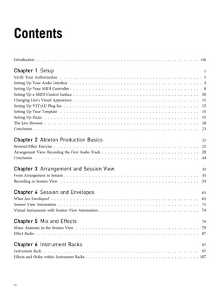 Contents
Introduction . . . . . . . . . . . . . . . . . . . . . . . . . . . . . . . . . . . . . . . . . . . . . . . . . . . . viii
Chapter 1 Setup 1
Verify Your Authorization . . . . . . . . . . . . . . . . . . . . . . . . . . . . . . . . . . . . . . . . . . . . . 1
Setting Up Your Audio Interface . . . . . . . . . . . . . . . . . . . . . . . . . . . . . . . . . . . . . . . . . . 4
Setting Up Your MIDI Controller . . . . . . . . . . . . . . . . . . . . . . . . . . . . . . . . . . . . . . . . . . 8
Setting Up a MIDI Control Surface . . . . . . . . . . . . . . . . . . . . . . . . . . . . . . . . . . . . . . . . 10
Changing Live’s Visual Appearance . . . . . . . . . . . . . . . . . . . . . . . . . . . . . . . . . . . . . . . . 11
Setting Up VST/AU Plug-Ins . . . . . . . . . . . . . . . . . . . . . . . . . . . . . . . . . . . . . . . . . . . 13
Setting Up Your Template . . . . . . . . . . . . . . . . . . . . . . . . . . . . . . . . . . . . . . . . . . . . 15
Setting Up Packs . . . . . . . . . . . . . . . . . . . . . . . . . . . . . . . . . . . . . . . . . . . . . . . . . 15
The Live Browser . . . . . . . . . . . . . . . . . . . . . . . . . . . . . . . . . . . . . . . . . . . . . . . . . 18
Conclusion . . . . . . . . . . . . . . . . . . . . . . . . . . . . . . . . . . . . . . . . . . . . . . . . . . . . 23
Chapter 2 Ableton Production Basics 25
Browser/Effect Exercise . . . . . . . . . . . . . . . . . . . . . . . . . . . . . . . . . . . . . . . . . . . . . . 25
Arrangement View: Recording the First Audio Track . . . . . . . . . . . . . . . . . . . . . . . . . . . . . . . 29
Conclusion . . . . . . . . . . . . . . . . . . . . . . . . . . . . . . . . . . . . . . . . . . . . . . . . . . . . 44
Chapter 3 Arrangement and Session View 45
From Arrangement to Session . . . . . . . . . . . . . . . . . . . . . . . . . . . . . . . . . . . . . . . . . . . 45
Recording in Session View . . . . . . . . . . . . . . . . . . . . . . . . . . . . . . . . . . . . . . . . . . . . 54
Chapter 4 Session and Envelopes 61
What Are Envelopes? . . . . . . . . . . . . . . . . . . . . . . . . . . . . . . . . . . . . . . . . . . . . . . . 61
Session View Automation . . . . . . . . . . . . . . . . . . . . . . . . . . . . . . . . . . . . . . . . . . . . . 71
Virtual Instruments with Session View Automation . . . . . . . . . . . . . . . . . . . . . . . . . . . . . . . . 74
Chapter 5 Mix and Effects 79
Mixer Anatomy in the Session View . . . . . . . . . . . . . . . . . . . . . . . . . . . . . . . . . . . . . . . 79
Effect Racks . . . . . . . . . . . . . . . . . . . . . . . . . . . . . . . . . . . . . . . . . . . . . . . . . . . . 87
Chapter 6 Instrument Racks 97
Instrument Rack. . . . . . . . . . . . . . . . . . . . . . . . . . . . . . . . . . . . . . . . . . . . . . . . . . 97
Effects and Order within Instrument Racks . . . . . . . . . . . . . . . . . . . . . . . . . . . . . . . . . . . . 107
vi
 