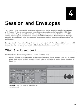 4
Session and Envelopes
N OW THAT YOU’RE FAMILIAR WITH RECORDING, BUSSING, GROUPING, and the Arrangement and Session Views in
Ableton, it’s time to start looking into some of the more subtle features in Ableton Live. While these
aren’t always the things that are talked about the most, I guarantee you that one of the features we will be
covering in this chapter is one of the most widely used and beloved by serious Ableton Live users. Envelopes,
which are available for both audio and MIDI clips, bring in some powerful automation features you won’t find
anywhere else.
Envelopes can help with sound sculpting, effects, or even very surgical work. You really won’t believe how powerful
they are. And after you’ve used them a bit, it will be hard to look back to your old DAW.
What Are Envelopes?
Let’s take a look at this fascinating feature as I describe what takes place.
1. Double-click on a vocal track that you recorded from the previous exercise. This will cause the Clip View to
appear at the bottom, as shown in Figure 4.1. Once you’re in there, click the small E button, also shown in
Figure 4.1.
Figure 4.1 The Clip Inspector in Ableton Live.
Source: Ableton AG
61
 