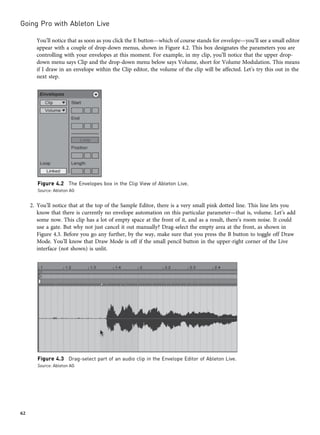 You’ll notice that as soon as you click the E button—which of course stands for envelope—you’ll see a small editor
appear with a couple of drop-down menus, shown in Figure 4.2. This box designates the parameters you are
controlling with your envelopes at this moment. For example, in my clip, you’ll notice that the upper drop-
down menu says Clip and the drop-down menu below says Volume, short for Volume Modulation. This means
if I draw in an envelope within the Clip editor, the volume of the clip will be affected. Let’s try this out in the
next step.
2. You’ll notice that at the top of the Sample Editor, there is a very small pink dotted line. This line lets you
know that there is currently no envelope automation on this particular parameter—that is, volume. Let’s add
some now. This clip has a lot of empty space at the front of it, and as a result, there’s room noise. It could
use a gate. But why not just cancel it out manually? Drag-select the empty area at the front, as shown in
Figure 4.3. Before you go any further, by the way, make sure that you press the B button to toggle off Draw
Mode. You’ll know that Draw Mode is off if the small pencil button in the upper-right corner of the Live
interface (not shown) is unlit.
Figure 4.2 The Envelopes box in the Clip View of Ableton Live.
Source: Ableton AG
Figure 4.3 Drag-select part of an audio clip in the Envelope Editor of Ableton Live.
Source: Ableton AG
Going Pro with Ableton Live
62
 