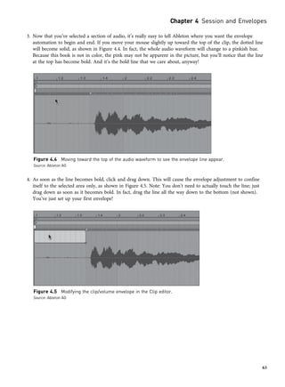 3. Now that you’ve selected a section of audio, it’s really easy to tell Ableton where you want the envelope
automation to begin and end. If you move your mouse slightly up toward the top of the clip, the dotted line
will become solid, as shown in Figure 4.4. In fact, the whole audio waveform will change to a pinkish hue.
Because this book is not in color, the pink may not be apparent in the picture, but you’ll notice that the line
at the top has become bold. And it’s the bold line that we care about, anyway!
4. As soon as the line becomes bold, click and drag down. This will cause the envelope adjustment to confine
itself to the selected area only, as shown in Figure 4.5. Note: You don’t need to actually touch the line; just
drag down as soon as it becomes bold. In fact, drag the line all the way down to the bottom (not shown).
You’ve just set up your first envelope!
Figure 4.4 Moving toward the top of the audio waveform to see the envelope line appear.
Source: Ableton AG
Figure 4.5 Modifying the clip/volume envelope in the Clip editor.
Source: Ableton AG
Chapter 4 Session and Envelopes
63
 
