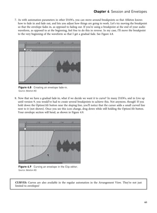 7. As with automation parameters in other DAWs, you can move around breakpoints so that Ableton knows
how to fade in and fade out, and lets you adjust how things are going to work. Let’s try moving the breakpoint
so that the envelope fades in, as opposed to fading out. If you’re using a breakpoint at the end of your audio
waveform, as opposed to at the beginning, feel free to do this in reverse. In my case, I’ll move the breakpoint
to the very beginning of the waveform so that I get a gradual fade. See Figure 4.8.
8. Now that we have a gradual fade-in, what if we decide we want it to curve? In many DAWs, and in Live up
until version 9, you would’ve had to create several breakpoints to achieve this. Not anymore, though! If you
hold down the Option/Alt button near the sloping line, you’ll notice that the cursor adds a small curved line
next to it (not shown). Once you see this icon change, drag down while still holding the Option/Alt button.
Your envelope section will bend, as shown in Figure 4.9.
CURVES: Curves are also available in the regular automation in the Arrangement View. They’re not just
limited to envelopes!
Figure 4.8 Creating an envelope fade-in.
Source: Ableton AG
Figure 4.9 Curving an envelope in the Clip editor.
Source: Ableton AG
Chapter 4 Session and Envelopes
65
 