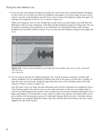 9. If you run your cursor along the breakpoint envelope line, you’ll notice that a pseudo-breakpoint will appear.
In other words, Live will show you where the breakpoint could appear as you hover along. As soon as you’re
ready to create the actual breakpoint, just click. If you want to remove the breakpoint, simply click again. Try
creating a few breakpoints for the fun of it, as shown in Figure 4.10.
While you’re doing this, here are a few modifier keys to play with as you move along. If you hold down the
Shift button while you drag a breakpoint, it will delete all other breakpoints along the envelope path. This can
be handy for cleaning up your automation. If you hold down the Command/Ctrl button while moving a
breakpoint, the movements will be far slower, so you can fine-tune the breakpoint settings in percentages and
so on.
10. Let’s try using an envelope on a different parameter now. Instead of using an envelope to automate clip/
volume modulation, let’s try modulating the Ableton mixer and, in the process, see what else is available. To
make the mixer your focal point, change the upper drop-down menu in the Envelopes section of the Clip
Inspector to Mixer, as shown in Figure 4.11.
Once the mixer is your new target, the lower drop-down menu will have destinations for modulation such as
Track Panning, Speaker On, and even access to your sends and returns, so that you can modulate them as
well. Let’s go with panning for the moment. This is actually one of my favorite modulation destinations since I
began using Ableton. I love being able to create and hear complex stereo patterns, and Ableton allows you to
get so intricate with the panning, so precise. It’s really quite amazing. But the best part is that these intricate
stereo patterns are contained specifically within a clip. They will loop with stereo intricacy each time a clip is
triggered. No other DAW has this.
Figure 4.10 Create multiple breakpoints and modify them with modifier keys, such as Shift, Command/
Ctrl, and so on.
Source: Ableton AG
Going Pro with Ableton Live
66
 