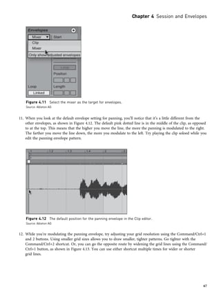 11. When you look at the default envelope setting for panning, you’ll notice that it’s a little different from the
other envelopes, as shown in Figure 4.12. The default pink dotted line is in the middle of the clip, as opposed
to at the top. This means that the higher you move the line, the more the panning is modulated to the right.
The farther you move the line down, the more you modulate to the left. Try playing the clip soloed while you
edit the panning envelope pattern.
12. While you’re modulating the panning envelope, try adjusting your grid resolution using the Command/Ctrl+1
and 2 buttons. Using smaller grid sizes allows you to draw smaller, tighter patterns. Go tighter with the
Command/Ctrl+2 shortcut. Or, you can go the opposite route by widening the grid lines using the Command/
Ctrl+1 button, as shown in Figure 4.13. You can use either shortcut multiple times for wider or shorter
grid lines.
Figure 4.11 Select the mixer as the target for envelopes.
Source: Ableton AG
Figure 4.12 The default position for the panning envelope in the Clip editor.
Source: Ableton AG
Chapter 4 Session and Envelopes
67
 