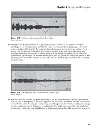 15. Remember, too, that you can zoom in to specific places in your sample, and the grid lines will adjust
accordingly. If you move your cursor up to the top of the Sample Editor, the magnifying glass will appear,
as shown in Figure 4.16. Once it’s there, you can click and drag up or down to zoom into and out of your
sample. I use this feature a lot because it gives me the opportunity to get some quick, tight, and precise
panning transitions in. It is true that in the end, you may be the only person who notices this effect. But I
guarantee that if you spotlight the transition well enough in your mix, people will ask you how you did it. And
remember, this is an envelope—it loops like this all the time. It’s extremely tight modulation that is here only
for the loop/clip.
16. You may decide, for example, that you want the loop to pan left at the beginning of the first repetition and
then pan right at the beginning of the second repetition. But you’ll notice that there is room for automation to
occur only once within the envelope. There is a way around this problem; it’s solved by unlinking the envelope
from the actual audio clip. By doing this, you make the envelope length independent of the clip length. You
can do this by pressing the Loop Linked button in the Envelopes section of the Clip Inspector. As soon as it’s
Figure 4.15 Modifying breakpoints outside of Draw Mode.
Source: Ableton AG
Figure 4.16 The magnifying glass at the top of the Sample Editor.
Source: Ableton AG
Chapter 4 Session and Envelopes
69
 