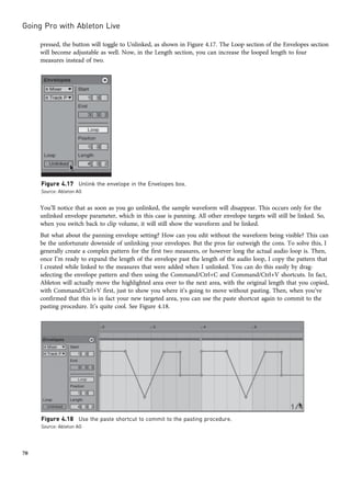 pressed, the button will toggle to Unlinked, as shown in Figure 4.17. The Loop section of the Envelopes section
will become adjustable as well. Now, in the Length section, you can increase the looped length to four
measures instead of two.
You’ll notice that as soon as you go unlinked, the sample waveform will disappear. This occurs only for the
unlinked envelope parameter, which in this case is panning. All other envelope targets will still be linked. So,
when you switch back to clip volume, it will still show the waveform and be linked.
But what about the panning envelope setting? How can you edit without the waveform being visible? This can
be the unfortunate downside of unlinking your envelopes. But the pros far outweigh the cons. To solve this, I
generally create a complex pattern for the first two measures, or however long the actual audio loop is. Then,
once I’m ready to expand the length of the envelope past the length of the audio loop, I copy the pattern that
I created while linked to the measures that were added when I unlinked. You can do this easily by drag-
selecting the envelope pattern and then using the Command/Ctrl+C and Command/Ctrl+V shortcuts. In fact,
Ableton will actually move the highlighted area over to the next area, with the original length that you copied,
with Command/Ctrl+V first, just to show you where it’s going to move without pasting. Then, when you’ve
confirmed that this is in fact your new targeted area, you can use the paste shortcut again to commit to the
pasting procedure. It’s quite cool. See Figure 4.18.
Figure 4.17 Unlink the envelope in the Envelopes box.
Source: Ableton AG
Figure 4.18 Use the paste shortcut to commit to the pasting procedure.
Source: Ableton AG
Going Pro with Ableton Live
70
 