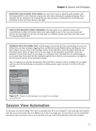 SELECTING AND PASTING WITH GRIDS: You may find it easier to adjust the grid resolution with
the Command/Ctrl+1 and 2 shortcuts to get precise areas when selecting for copying and pasting. This is
especially true for automation. By ensuring that you copy and paste on valid grid lines, you’ll keep your
automation in beat and ensure that you stay tight!
TIME IS NOT RELATIVE WHEN UNLINKING: The loop points in an unlinked envelope don’t
necessarily have to reflect the location where your audio actually occurs. In fact, you can increase and
decrease the loop length or even move the loop point to a different location, past where the audio occurs.
Try experimenting with this!
EXTERNAL PLUG-INS WORK, TOO: You’ll be happy to know that all of the external plug-ins you run in
Ableton Live can have envelopes triggering them, just like the internal Ableton devices and plug-ins. If you
have a plug-in on your track, in the Envelopes section of the Clip editor choose the plug-in from the top
drop-down menu, shown in Figure 4.19, to be your target. In the drop-down menu below, choose the
parameter of your choice found on your plug-in or instrument. Note: Parameter lists on external plug-ins
can be quite long. If you don’t feel like rooting through the list to find the correct parameter, you might try
the next exercise and use record automation instead.
Also, it’s important to note that the parameter that you’d like to automate with an envelope may not appear
until you move the knob during an automation recording session. Again, you learn to do this in the next
exercise!
Session View Automation
At this point you may be asking, “Do I have to manually draw all of my envelopes?” A few years ago, that would’ve
been the case to some extent. But as of Ableton Live 9, this is no longer true. As of version 9, you can record knob
movements, fader movements, and so on in real time, and your work will be laid down within the envelopes.
Figure 4.19 Choose an external plug-in as a target for an envelope.
Source: Ableton AG
Chapter 4 Session and Envelopes
71
 