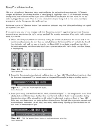 This is an extremely cool feature that makes music production fun and exciting in ways that other DAWs can’t
compete. For example, you can keep a section of a song going by triggering a scene. As this scene loops endlessly,
simply record your automation tweaks as you would loop record with an old drum machine. When you feel it’s
dialed in, trigger the next scene. When all of your automation is to your liking in all of your scenes, record your
arrangement into the Arrangement View and wrap it up.
In this next exercise, we’ll focus on Session View automation: how to set it up, how linking and unlinking can expand
the experience, and more.
If you want to save some of your envelope work from the previous exercise, I suggest saving your work. You could
also create a new scene or two that you’ve marked specifically for recording automation. When you’re ready, continue
to the next exercise.
1. Choose a track in your Ableton Live session by clicking the Record Arm button on the selected track. If you
want to record automation for more than one track, hold down the Command/Ctrl key and click the Record
Arm button for each track you want to be active (see Figure 4.20). If you decide on a different track later,
during the automation recording session, don’t worry—you can enable other tracks during recording. Ableton
is very forgiving!
2. Ensure that the Automation Arm button is enabled, as shown in Figure 4.21. When this button is active, in either
the Session or Arrangement View, manual parameter changes will be recorded as long as recording is active.
3. When you’re ready, click the Session Record button, as shown in Figure 4.22. This will place into record mode
all clips that are within the tracks that have been record armed. And note that if you press any keys during
this operation, notes will be recorded in overdub mode if overdub mode is active, as shown in Figure 4.23.
Either way, move faders, move pan knobs, and even double-click on the track titles to access the parameters of
synths and other instruments you are using. Don’t worry about messing anything up—you can undo this and
start over if it doesn’t work for you.
Figure 4.20 Record arm multiple tracks for automation.
Source: Ableton AG
Figure 4.21 Enable the Automation Arm button.
Source: Ableton AG
Figure 4.22 Click the Session Record button to begin automation recording.
Source: Ableton AG
Going Pro with Ableton Live
72
 