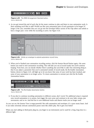 4. As you get toward the end of each clip, let the music continue to play and listen to your automation work. Is
there anything you’d like to add? Would you like your automation pass of each parameter to be longer? If
longer is the case, remember that you can go into the Envelope Editor section of the Clip editor and unlink to
have a longer pass—even while the recording is active. See Figure 4.24.
5. When you’ve finished your automation recording session, click the Session Record button again—the same
button you used to start automation recording. This will take you out of record mode, but you’ll continue
looping. From here, you can decide whether there’s anything else you’d like to add. One interesting thing is
that if you adjust a parameter that you’ve automated outside of record mode, the Re-Enable Automation
button, shown in Figure 4.25, will light up to let you know that some of your work has been tweaked, and
some of your automation is no longer active. To return automation to normal, just click the Re-Enable
Automation button.
6. If you elect to continue recording automation to different scenes, don’t worry! No additional setup is required
once record automation is in session. Just trigger the next scene and continue to do your fader sweeps, pan
movements, and so on. And feel free to arm additional tracks and disarm tracks you no longer need.
As you can see, the Session View is mega-powerful. But with automation and envelopes, it’s a pure music beast. And
it can make extremely intricate automation passes seem like child’s play. But it gets even better!
When you start adding in third-party plug-ins, you begin to see instruments you’ve used for a long, long time in a
different light.
Figure 4.23 The MIDI Arrangement Overdub button.
Source: Ableton AG
Figure 4.24 Unlink an envelope to extend automation record time.
Source: Ableton AG
Figure 4.25 The Re-Enable Automation button.
Source: Ableton AG
Chapter 4 Session and Envelopes
73
 
