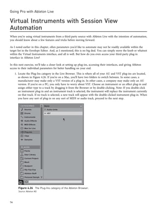 Virtual Instruments with Session View
Automation
When you’re using virtual instruments from a third-party source with Ableton Live with the intention of automation,
you should know about a few features and tricks before moving forward.
As I noted earlier in this chapter, often parameters you’d like to automate may not be readily available within the
target list in the Envelope Editor. And, as I mentioned, this is no big deal. You can simply move the knob or whatnot
within the Virtual Instruments interface, and all is well. But how do you even access your third-party plug-in
interface in Ableton Live?
In this next exercise, we’ll take a closer look at setting up plug-ins, accessing their interfaces, and giving Ableton
access to their individual parameters for better handling on your end.
1. Locate the Plug-Ins category in the Live Browser. This is where all of your AU and VST plug-ins are located,
as shown in Figure 4.26. If you’re on a Mac, you’ll have two folders to switch between. In some cases, a
manufacturer may make only a VST version of a plug-in. In other cases, a company may make only an AU
version. If you’re on a PC, you only have to worry about VST. Choose an instrument or an effect plug-in and
assign either type to a track by dragging it from the Browser or by double-clicking. Note: If you double-click
an instrument plug-in and an instrument track is selected, the instrument will replace the instrument currently
on that track. If no track is selected, a new track will appear with the double-clicked instrument plug-in. When
you have any sort of plug-in on any sort of MIDI or audio track, proceed to the next step.
Figure 4.26 The Plug-Ins category of the Ableton Browser.
Source: Ableton AG
Going Pro with Ableton Live
74
 