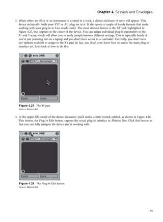 2. When either an effect or an instrument is created in a track, a device enclosure of sorts will appear. This
device technically holds your VST or AU plug-ins in it. It also sports a couple of handy features that make
working with your plug-in in Live much cooler. The most obvious feature is the XY pad, highlighted in
Figure 4.27, that appears in the center of the device. You can assign individual plug-in parameters to the
X- and Y-axes, which will allow you to easily morph between different settings. This is especially handy if
you’re just jamming out on a laptop and you don’t have access to a controller. Currently, you don’t have
any options available to assign to the XY pad. In fact, you don’t even know how to access the main plug-in
interface yet. Let’s look at how to do this.
3. In the upper-left corner of the device enclosure, you’ll notice a little wrench symbol, as shown in Figure 4.28.
This button, the Plug-In Edit button, exposes the actual plug-in interface in Ableton Live. Click this button so
that you can fully navigate the device you’re working with.
Figure 4.27 The XY pad.
Source: Ableton AG
Figure 4.28 The Plug-In Edit button.
Source: Ableton AG
Chapter 4 Session and Envelopes
75
 