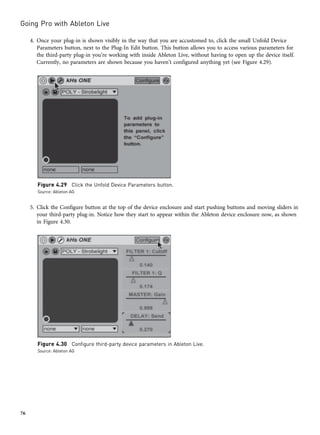 4. Once your plug-in is shown visibly in the way that you are accustomed to, click the small Unfold Device
Parameters button, next to the Plug-In Edit button. This button allows you to access various parameters for
the third-party plug-in you’re working with inside Ableton Live, without having to open up the device itself.
Currently, no parameters are shown because you haven’t configured anything yet (see Figure 4.29).
5. Click the Configure button at the top of the device enclosure and start pushing buttons and moving sliders in
your third-party plug-in. Notice how they start to appear within the Ableton device enclosure now, as shown
in Figure 4.30.
Figure 4.29 Click the Unfold Device Parameters button.
Source: Ableton AG
Figure 4.30 Configure third-party device parameters in Ableton Live.
Source: Ableton AG
Going Pro with Ableton Live
76
 