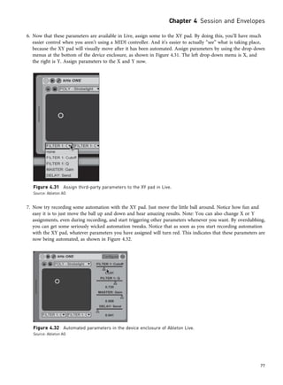 6. Now that these parameters are available in Live, assign some to the XY pad. By doing this, you’ll have much
easier control when you aren’t using a MIDI controller. And it’s easier to actually “see” what is taking place,
because the XY pad will visually move after it has been automated. Assign parameters by using the drop-down
menus at the bottom of the device enclosure, as shown in Figure 4.31. The left drop-down menu is X, and
the right is Y. Assign parameters to the X and Y now.
7. Now try recording some automation with the XY pad. Just move the little ball around. Notice how fun and
easy it is to just move the ball up and down and hear amazing results. Note: You can also change X or Y
assignments, even during recording, and start triggering other parameters whenever you want. By overdubbing,
you can get some seriously wicked automation tweaks. Notice that as soon as you start recording automation
with the XY pad, whatever parameters you have assigned will turn red. This indicates that these parameters are
now being automated, as shown in Figure 4.32.
Figure 4.31 Assign third-party parameters to the XY pad in Live.
Source: Ableton AG
Figure 4.32 Automated parameters in the device enclosure of Ableton Live.
Source: Ableton AG
Chapter 4 Session and Envelopes
77
 