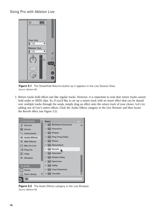 2. Return tracks hold effects just like regular tracks. However, it is important to note that return tracks cannot
hold audio or MIDI clips. So, if you’d like to set up a return track with an insert effect that can be shared
over multiple tracks through the sends, simply drag an effect onto the return track of your choice. Let’s try
adding one of Live’s native effects. Click the Audio Effects category in the Live Browser and then locate
the Reverb effect (see Figure 5.2).
Figure 5.1 The Show/Hide Returns button as it appears in the Live Session View.
Source: Ableton AG
Figure 5.2 The Audio Effects category in the Live Browser.
Source: Ableton AG
Going Pro with Ableton Live
80
 