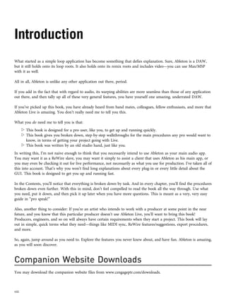 Introduction
What started as a simple loop application has become something that defies explanation. Sure, Ableton is a DAW,
but it still holds onto its loop roots. It also holds onto its remix roots and includes video—you can use Max/MSP
with it as well.
All in all, Ableton is unlike any other application out there, period.
If you add in the fact that with regard to audio, its warping abilities are more seamless than those of any application
out there, and then tally up all of these very general features, you have yourself one amazing, underrated DAW.
If you’ve picked up this book, you have already heard from band mates, colleagues, fellow enthusiasts, and more that
Ableton Live is amazing. You don’t really need me to tell you this.
What you do need me to tell you is that:
w This book is designed for a pro user, like you, to get up and running quickly.
w This book gives you broken down, step-by-step walkthroughs for the main procedures any pro would want to
know, in terms of getting your project going with Live.
w This book was written by an old studio hand, just like you.
In writing this, I’m not naive enough to think that you necessarily intend to use Ableton as your main audio app.
You may want it as a ReWire slave, you may want it simply to assist a client that uses Ableton as his main app, or
you may even be checking it out for live performance, not necessarily as what you use for production. I’ve taken all of
this into account. That’s why you won’t find long explanations about every plug-in or every little detail about the
GUI. This book is designed to get you up and running fast.
In the Contents, you’ll notice that everything is broken down by task. And in every chapter, you’ll find the procedures
broken down even further. With this in mind, don’t feel compelled to read the book all the way through. Use what
you need, put it down, and then pick it up later when you have more questions. This is meant as a very, very easy
guide in “pro speak!”
Also, another thing to consider: If you’re an artist who intends to work with a producer at some point in the near
future, and you know that this particular producer doesn’t use Ableton Live, you’ll want to bring this book!
Producers, engineers, and so on will always have certain requirements when they start a project. This book will lay
out in simple, quick terms what they need—things like MIDI sync, ReWire features/suggestions, export procedures,
and more.
So, again, jump around as you need to. Explore the features you never knew about, and have fun. Ableton is amazing,
as you will soon discover.
Companion Website Downloads
You may download the companion website files from www.cengageptr.com/downloads.
viii
 