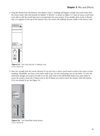 3. Drag the Reverb from the Browser onto Return Track 1. Nothing will happen visually, but you’ll notice that
the return track’s title will instantly be labeled “A Reverb,” as shown in Figure 5.3. And, of course, you’ll want
to be able to edit the reverb that you’ve incorporated into your project. If you double-click on the A Reverb
title, as it appears at the top of the Session View, the reverb will suddenly become visible in the Device View.
4. Now let’s actually hear the reverb. Because it’s set up to be a return, you’ll need to send to the return to hear
anything. Thankfully, you have a few tracks ready to go. Use the vocal group you set up earlier. To raise the
send level, though, you need to be able to see the send. Next to the Show/Hide button you used earlier to
access the returns, locate the S button next to the R button you used to show the returns. Click this button,
if it’s not already lit up. See Figure 5.4.
Figure 5.3 The track title bar in Ableton Live.
Source: Ableton AG
Figure 5.4 The Show/Hide Sends button.
Source: Ableton AG
Chapter 5 Mix and Effects
81
 