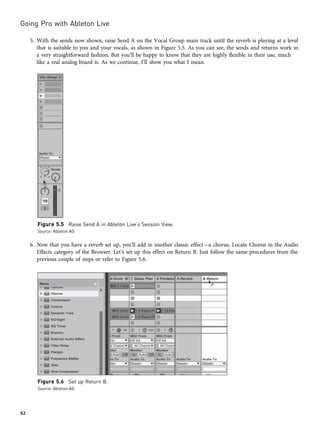 5. With the sends now shown, raise Send A on the Vocal Group main track until the reverb is playing at a level
that is suitable to you and your vocals, as shown in Figure 5.5. As you can see, the sends and returns work in
a very straightforward fashion. But you’ll be happy to know that they are highly flexible in their use, much
like a real analog board is. As we continue, I’ll show you what I mean.
6. Now that you have a reverb set up, you’ll add in another classic effect—a chorus. Locate Chorus in the Audio
Effects category of the Browser. Let’s set up this effect on Return B. Just follow the same procedures from the
previous couple of steps or refer to Figure 5.6.
Figure 5.5 Raise Send A in Ableton Live’s Session View.
Source: Ableton AG
Figure 5.6 Set up Return B.
Source: Ableton AG
Going Pro with Ableton Live
82
 