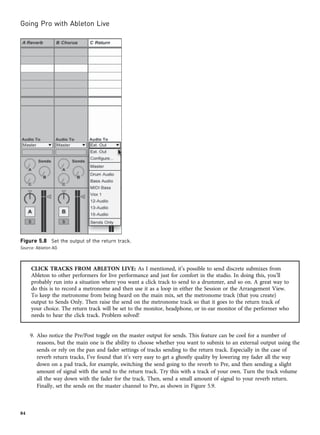CLICK TRACKS FROM ABLETON LIVE: As I mentioned, it’s possible to send discrete submixes from
Ableton to other performers for live performance and just for comfort in the studio. In doing this, you’ll
probably run into a situation where you want a click track to send to a drummer, and so on. A great way to
do this is to record a metronome and then use it as a loop in either the Session or the Arrangement View.
To keep the metronome from being heard on the main mix, set the metronome track (that you create)
output to Sends Only. Then raise the send on the metronome track so that it goes to the return track of
your choice. The return track will be set to the monitor, headphone, or in-ear monitor of the performer who
needs to hear the click track. Problem solved!
9. Also notice the Pre/Post toggle on the master output for sends. This feature can be cool for a number of
reasons, but the main one is the ability to choose whether you want to submix to an external output using the
sends or rely on the pan and fader settings of tracks sending to the return track. Especially in the case of
reverb return tracks, I’ve found that it’s very easy to get a ghostly quality by lowering my fader all the way
down on a pad track, for example, switching the send going to the reverb to Pre, and then sending a slight
amount of signal with the send to the return track. Try this with a track of your own. Turn the track volume
all the way down with the fader for the track. Then, send a small amount of signal to your reverb return.
Finally, set the sends on the master channel to Pre, as shown in Figure 5.9.
Figure 5.8 Set the output of the return track.
Source: Ableton AG
Going Pro with Ableton Live
84
 