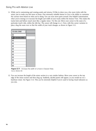 11. While you’re customizing and creating sends and returns, I’d like to show you a few more tricks with the
mixer, just to make you feel more at home. One extremely valuable feature in Live is the ability to customize
the current views based on what you’re doing. You can even move parts around. One helpful customization
when you’re mixing is to increase the length and width of your tracks within the Session View. This makes the
tracks look and behave much more like a regular mixer. Try this out: Move your cursor to the seam of a
particular track’s title, within the title bar. The cursor will change to a [. Now, with this cursor variation in
place, drag the seam over so that the width of your track changes, as shown in Figure 5.11.
12. You can increase the length of the mixer section in a very similar fashion. Move your cursor to the top
edge of the mixer section and then drag up. Suddenly, decibel points will appear, as you would see on a
hardware mixer. See Figure 5.12. This can be extremely helpful if you’re used to having visual indicators as
you mix.
Figure 5.11 Increase the width of a track in Session View.
Source: Ableton AG
Going Pro with Ableton Live
86
 