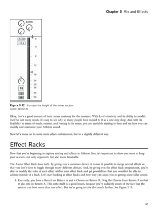 Okay, that’s a good amount of basic mixer anatomy for the moment. With Live’s elasticity and its ability to modify
itself to suit many needs, it’s easy to see why so many people have moved to it as a one-stop shop. And with its
flexibility in terms of sends, returns, and routing in its mixer, you are probably starting to hear and see how you can
modify and maximize your Ableton sound.
Now let’s move on to some more effects information, but in a slightly different way.
Effect Racks
Now that you’re beginning to explore mixing and effects in Ableton Live, it’s important to show you ways to keep
your sessions not only organized, but also more tweakable.
The Audio Effect Rack does both. By giving you a container device, it makes it possible to merge several effects so
that you don’t have to toggle through many different devices. And, by giving you the effect Rack programmer, you’re
able to modify the roles of each effect within your effect Rack and get possibilities that you wouldn’t be able to
achieve outside of a Rack. Let’s start looking at effect Racks and how they can assist you in getting some killer sound.
1. Currently, you have a Reverb on Return A and a Chorus on Return B. Drag the Chorus from Return B so that
it also sits on Return A. This unto itself is a good lesson, because you’re suddenly aware of the fact that the
returns can host more than one effect. But we’re going to take this much further. See Figure 5.13.
Figure 5.12 Increase the height of the mixer section.
Source: Ableton AG
Chapter 5 Mix and Effects
87
 