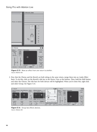 2. Now that the Chorus and the Reverb are both sitting in the same return, merge them into an Audio Effect
Rack. To do this, click on the Reverb’s title bar in the Device View at the bottom. Then, hold the Shift button
and select the Chorus. The title bars for both devices will be highlighted. When you’ve done this, right-click
and select Group. See Figure 5.14.
Figure 5.13 Move an effect from one return to another.
Source: Ableton AG
Figure 5.14 Group two effects devices.
Source: Ableton AG
Going Pro with Ableton Live
88
 