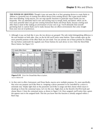 THE POWER OF GROUPING: Though it may not seem like it at first, grouping devices to create Racks in
Ableton is a powerful way of creating new effects devices from existing devices. But it goes much further
than mere blending. Using macros, you can map specific functions to particular macro knobs you use
frequently. This can ultimately lead to new and exciting ways to morph, bend, and distort, which can be
even more powerful when you get into creating Instrument Racks and Drum Racks, because creating each
effect Rack is kind of like making an environment of your own to go. You’ll ultimately find yourself
gravitating back to custom Racks you’ve made, because they are effects environments that come straight
from your own set of preferences.
3. Although it may not look like it now, the two devices are grouped. The only initial distinguishing difference is
the new brackets on both sides. Also, on the far left you’ll notice some buttons. These actually open up the
more powerful portions of the effect Rack you just made. You can activate one of these portions by clicking
the top button underneath the regularly seen Power buttons for each device in Live. Click the Show/Hide
Macro button. See Figure 5.15.
4. As they exist in effect, Instrument, and Drum Racks, macros serve multiple purposes. Or, more specifically,
they serve any purpose you’d like them to. Assigning a device parameter to be controlled by a macro is
extremely easy. Simply right-click on the parameter you’d like to assign and then choose which macro it
should go to from the contextual menu. Let’s try this now. Right-click on the Reverb’s Dry/Wet knob and
choose Macro 1 from the contextual menu, as shown in Figure 5.16. Once assigned, you’ll notice that a green
dot appears next to the assigned knob. This lets you know that this function is already assigned within a
Rack map.
Figure 5.15 Click the Show/Hide Macro button.
Source: Ableton AG
Chapter 5 Mix and Effects
89
 