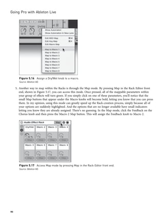 5. Another way to map within the Racks is through the Map mode. By pressing Map in the Rack Editor front
end, shown in Figure 5.17, you can access this mode. Once pressed, all of the mappable parameters within
your group of effects will turn green. If you simply click on one of these parameters, you’ll notice that the
small Map buttons that appear under the Macro knobs will become bold, letting you know that you can press
them. In my opinion, using this mode can greatly speed up the Rack-creation process, simply because all of
your options are suddenly highlighted. And the options that are no longer available have small indicators
letting you know they are already assigned. There’s no guessing. In the Map mode, click the Feedback on the
Chorus knob and then press the Macro 2 Map button. This will assign the Feedback knob to Macro 2.
Figure 5.16 Assign a Dry/Wet knob to a macro.
Source: Ableton AG
Figure 5.17 Access Map mode by pressing Map in the Rack Editor front end.
Source: Ableton AG
Going Pro with Ableton Live
90
 